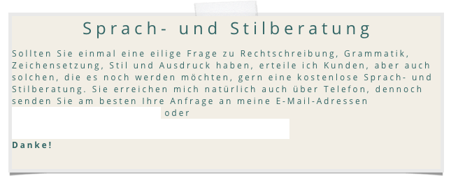 Sprach- und Stilberatung
Sollten Sie einmal eine eilige Frage zu Rechtschreibung, Grammatik, Zeichensetzung, Stil und Ausdruck haben, erteile ich Kunden, aber auch solchen, die es noch werden m&ouml;chten, gern eine kostenlose Sprach- und Stilberatung. Sie erreichen mich nat&uuml;rlich auch &uuml;ber Telefon, dennoch senden Sie am besten Ihre Anfrage an meine E-Mail-Adresse info@LektoratStephanClassen.de. oder info@sprachtraining.lektoratstephanclassen.de 
Danke!

